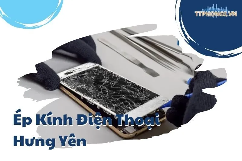 Top 10 Địa Điểm Ép Kính Điện Thoại Hưng Yên Uy Tín Nhất